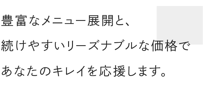 豊富なメニュー展開と 続けやすいリーズナブルな価格で あなたのキレイを応援します。