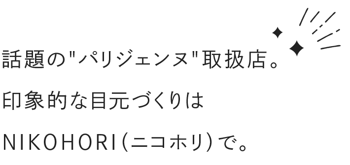 話題のパリジェンヌ
          取扱店。 印象的な目元づくりは NIKOHORI（ニコホリ）で。