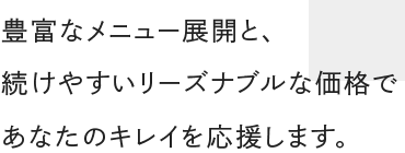 豊富なメニュー展開と 続けやすいリーズナブルな価格で あなたのキレイを応援します。