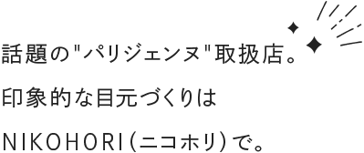 話題のパリジェンヌ
          取扱店。 印象的な目元づくりは NIKOHORI（ニコホリ）で。